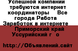 Успешной компании, требуются интернет координаторы! - Все города Работа » Заработок в интернете   . Приморский край,Уссурийский г. о. 